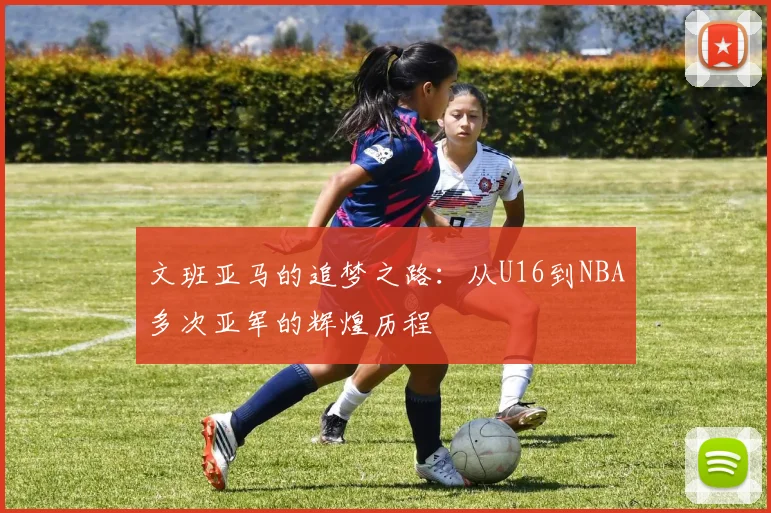 文班亚马的追梦之路：从U16到NBA多次亚军的辉煌历程
