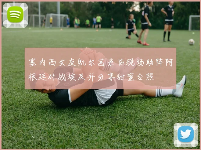 塞内西女友凯尔茜亲临现场助阵阿根廷对战埃及并分享甜蜜合照