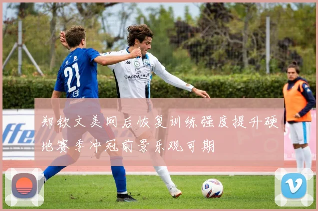 郑钦文美网后恢复训练强度提升硬地赛季冲冠前景乐观可期