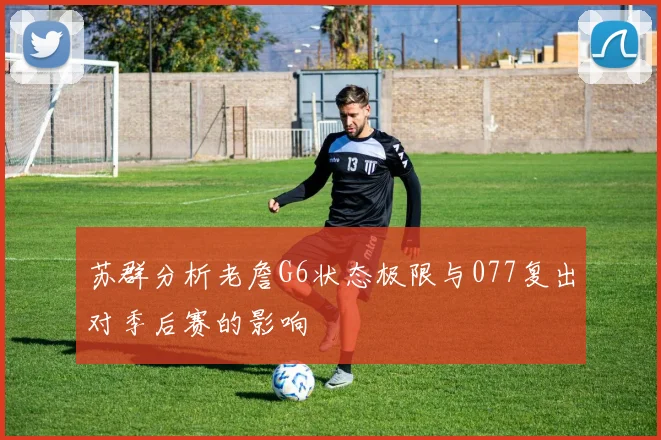 苏群分析老詹G6状态极限与077复出对季后赛的影响
