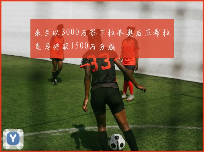 米兰以3000万签下拉齐奥后卫希拉皇马将获1500万分成