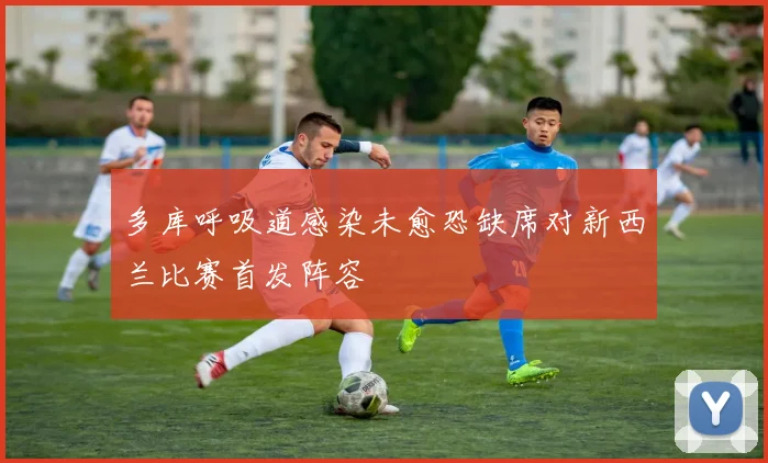 多库呼吸道感染未愈恐缺席对新西兰比赛首发阵容
