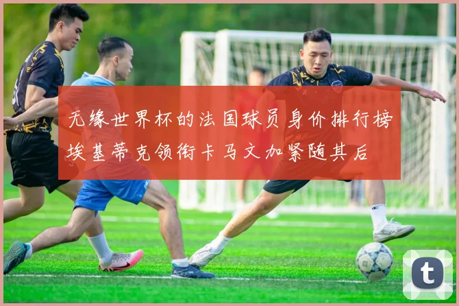 无缘世界杯的法国球员身价排行榜埃基蒂克领衔卡马文加紧随其后