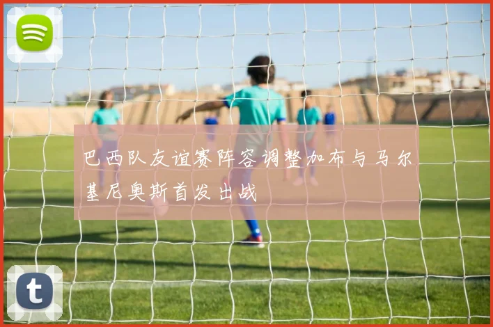 巴西队友谊赛阵容调整加布与马尔基尼奥斯首发出战