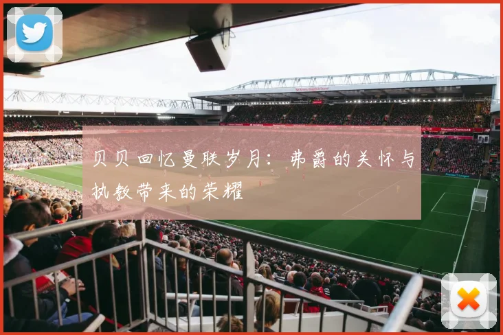 贝贝回忆曼联岁月：弗爵的关怀与执教带来的荣耀