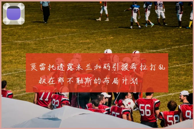 莫雷托透露米兰加码引援希拉打乱囧叔在那不勒斯的布局计划