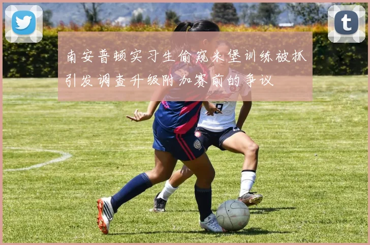 南安普顿实习生偷窥米堡训练被抓引发调查升级附加赛前的争议