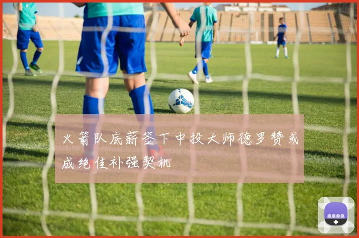 火箭队底薪签下中投大师德罗赞或成绝佳补强契机