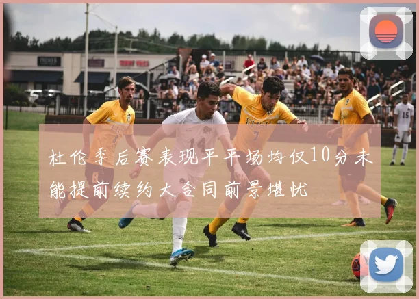 杜伦季后赛表现平平场均仅10分未能提前续约大合同前景堪忧
