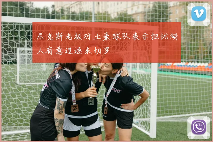 尼克斯老板对土豪球队表示担忧湖人有意追逐米切罗