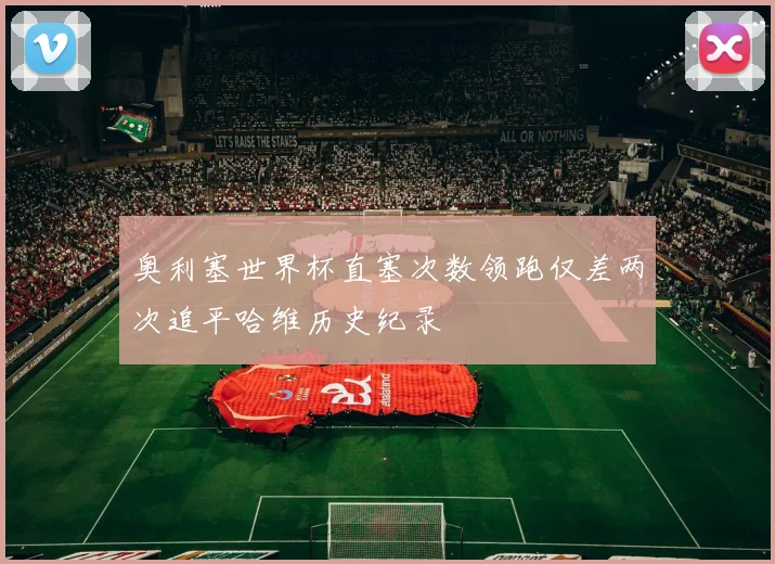 奥利塞世界杯直塞次数领跑仅差两次追平哈维历史纪录