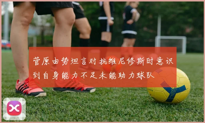 菅原由势坦言对抗维尼修斯时意识到自身能力不足未能助力球队