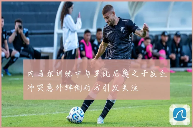 内马尔训练中与罗比尼奥之子发生冲突意外绊倒对方引发关注