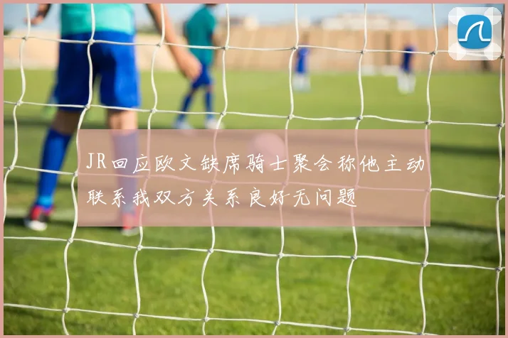 JR回应欧文缺席骑士聚会称他主动联系我双方关系良好无问题