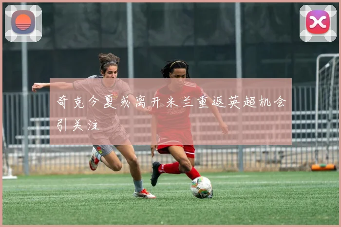 奇克今夏或离开米兰重返英超机会引关注