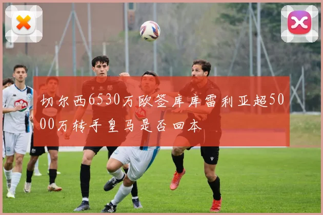 切尔西6530万欧签库库雷利亚超5000万转手皇马是否回本