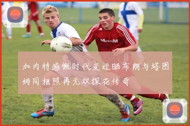 加内特感慨时代变迁晒布朗与塔图姆同框照再无双探花传奇