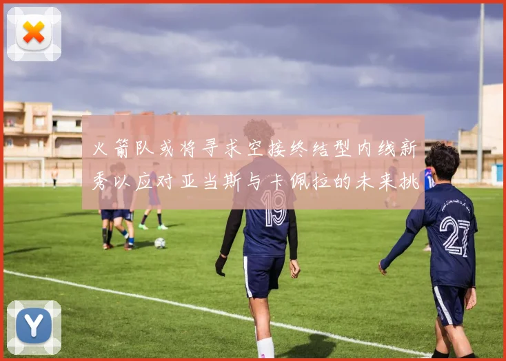 火箭队或将寻求空接终结型内线新秀以应对亚当斯与卡佩拉的未来挑战