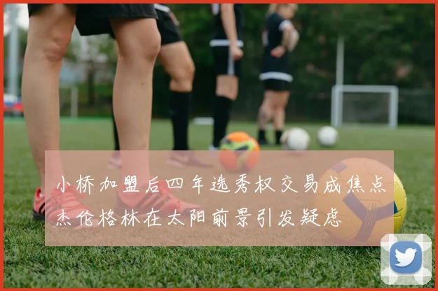 小桥加盟后四年选秀权交易成焦点杰伦格林在太阳前景引发疑虑