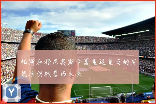 帕斯和穆尼奥斯今夏重返皇马的可能性仍然悬而未决
